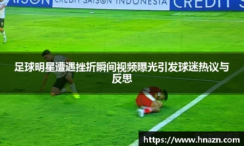 足球明星遭遇挫折瞬间视频曝光引发球迷热议与反思