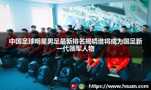 中国足球明星男足最新排名揭晓谁将成为国足新一代领军人物